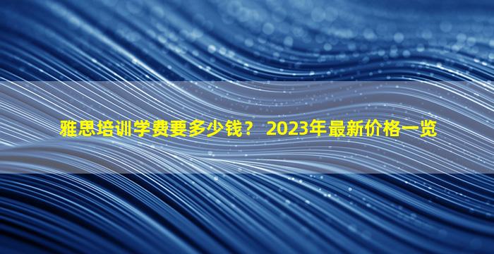 雅思培训学费要多少钱？ 2023年最新价格一览